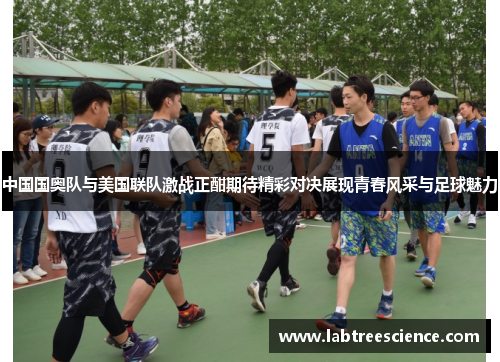 中国国奥队与美国联队激战正酣期待精彩对决展现青春风采与足球魅力